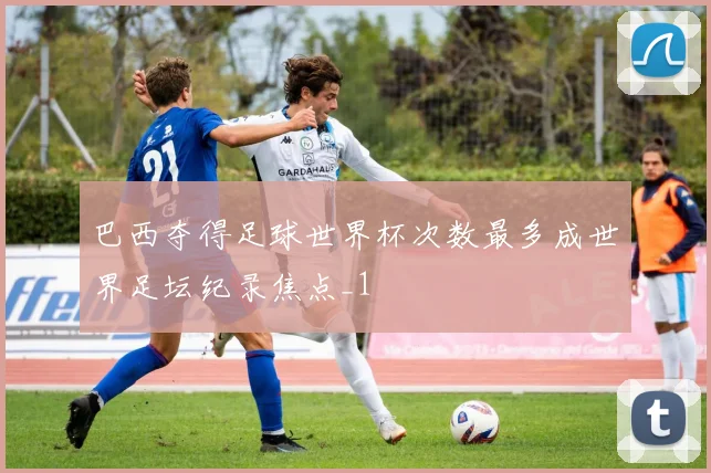 巴西夺得足球世界杯次数最多成世界足坛纪录焦点_1