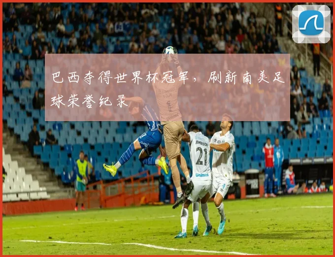 巴西夺得世界杯冠军，刷新南美足球荣誉纪录