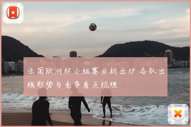 法国欧洲杯小组赛分析出炉 各队出线形势与竞争看点梳理