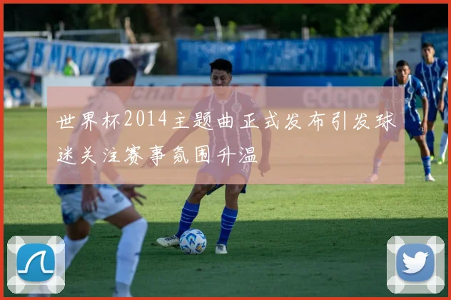 世界杯2014主题曲正式发布引发球迷关注赛事氛围升温