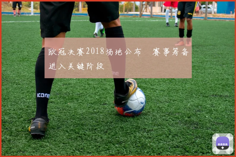 欧冠决赛2018场地公布 赛事筹备进入关键阶段