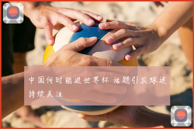中国何时能进世界杯 话题引发球迷持续关注