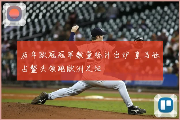 历年欧冠冠军数量统计出炉 皇马独占鳌头领跑欧洲足坛