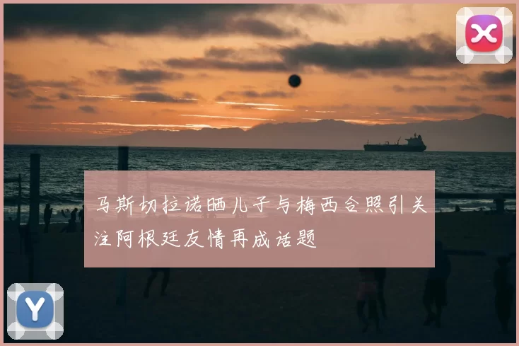马斯切拉诺晒儿子与梅西合照引关注阿根廷友情再成话题