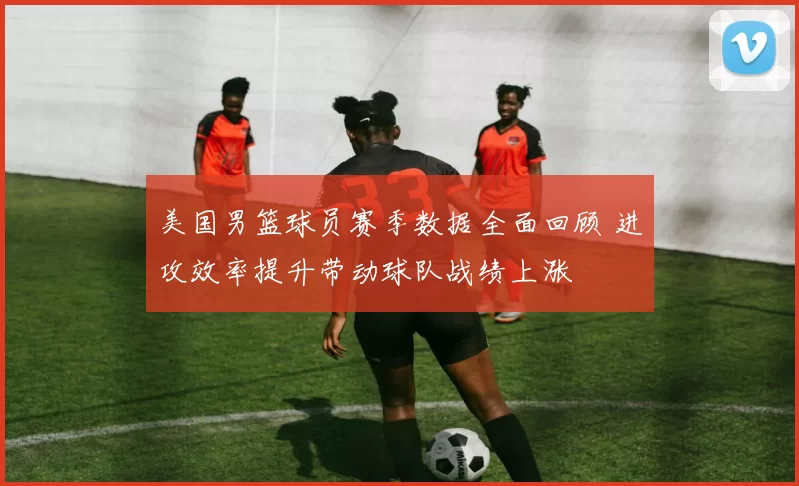 美国男篮球员赛季数据全面回顾 进攻效率提升带动球队战绩上涨