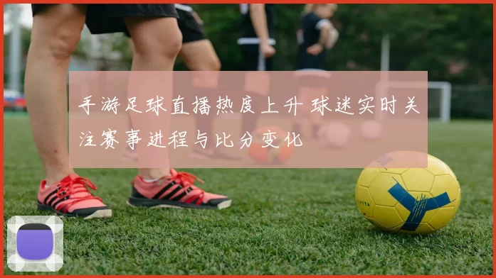 手游足球直播热度上升 球迷实时关注赛事进程与比分变化