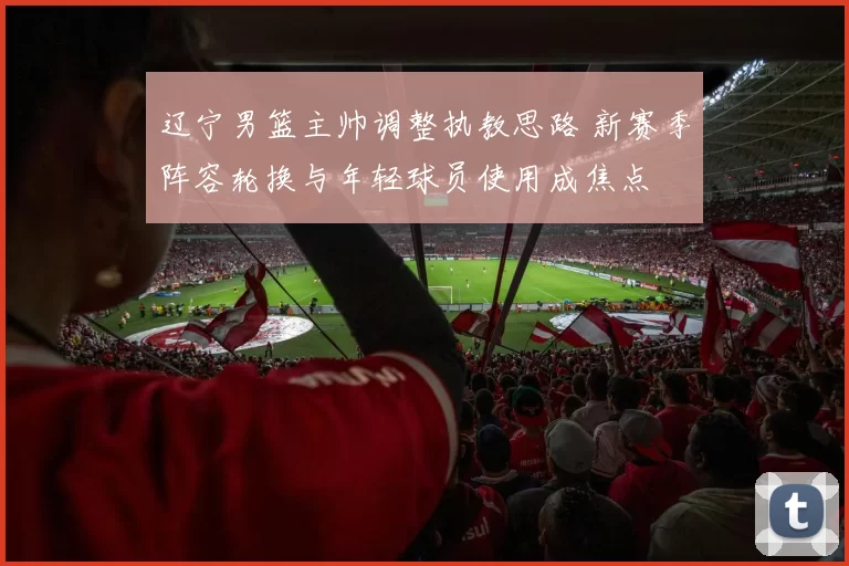 辽宁男篮主帅调整执教思路 新赛季阵容轮换与年轻球员使用成焦点