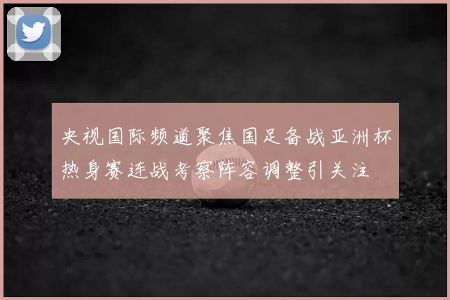 央视国际频道聚焦国足备战亚洲杯热身赛连战考察阵容调整引关注
