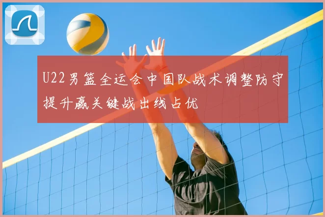 U22男篮全运会中国队战术调整防守提升赢关键战出线占优