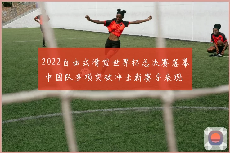 2022自由式滑雪世界杯总决赛落幕 中国队多项突破冲击新赛季表现