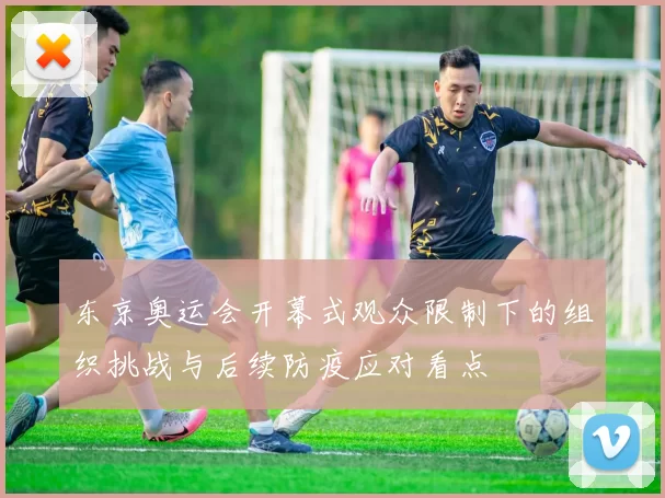 东京奥运会开幕式观众限制下的组织挑战与后续防疫应对看点