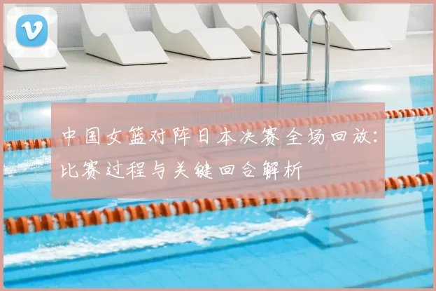 中国女篮对阵日本决赛全场回放：比赛过程与关键回合解析