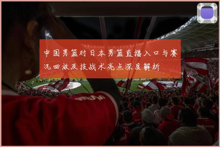 中国男篮对日本男篮直播入口与赛况回放及技战术亮点深度解析