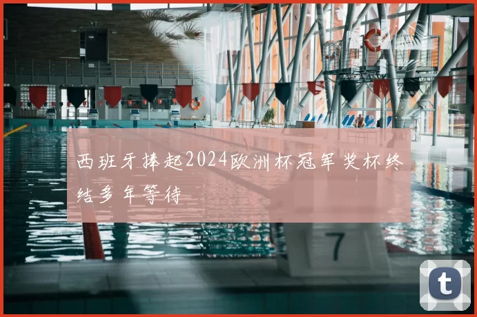 西班牙捧起2024欧洲杯冠军奖杯终结多年等待