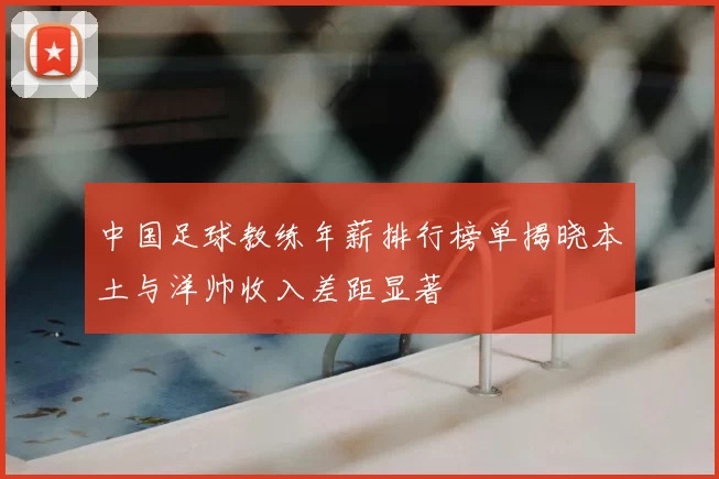 中国足球教练年薪排行榜单揭晓本土与洋帅收入差距显著