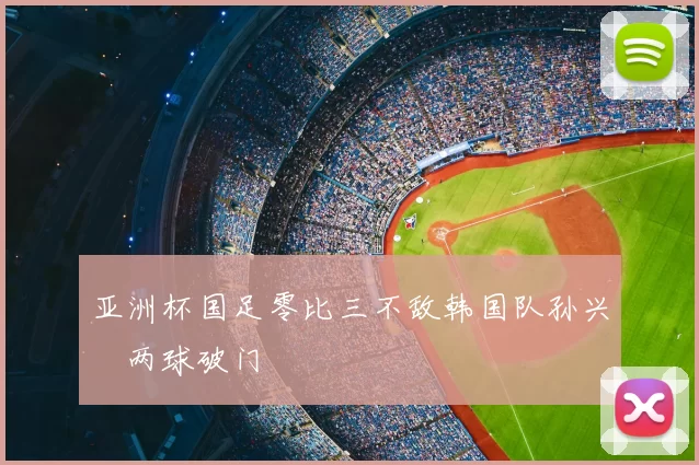 亚洲杯国足零比三不敌韩国队孙兴慜两球破门