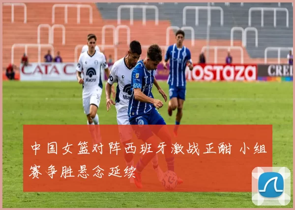 中国女篮对阵西班牙激战正酣 小组赛争胜悬念延续