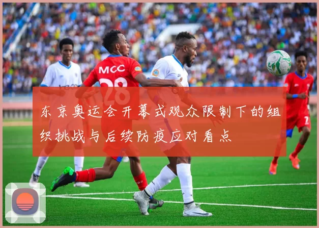 东京奥运会开幕式观众限制下的组织挑战与后续防疫应对看点