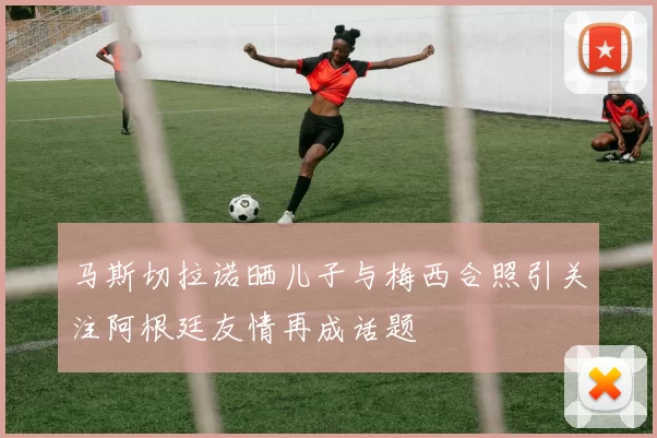 马斯切拉诺晒儿子与梅西合照引关注阿根廷友情再成话题