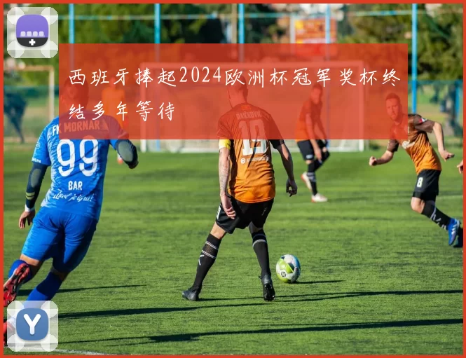 西班牙捧起2024欧洲杯冠军奖杯终结多年等待