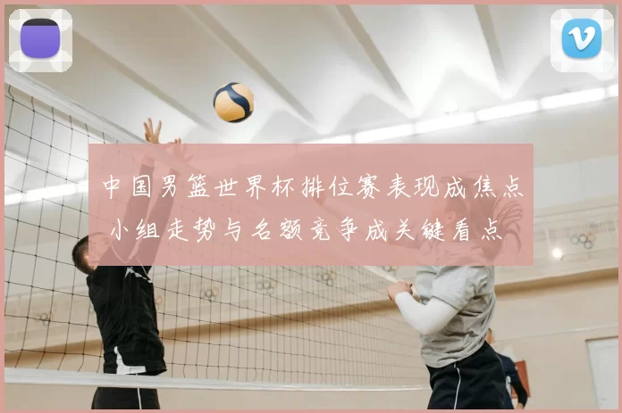 中国男篮世界杯排位赛表现成焦点 小组走势与名额竞争成关键看点