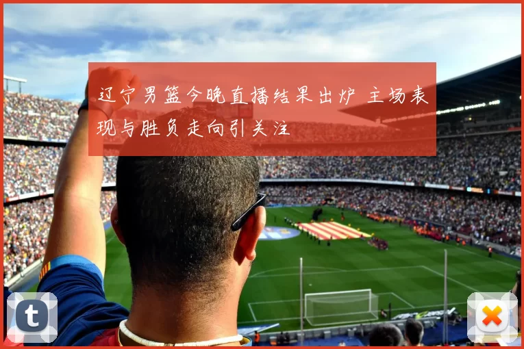 辽宁男篮今晚直播结果出炉 主场表现与胜负走向引关注