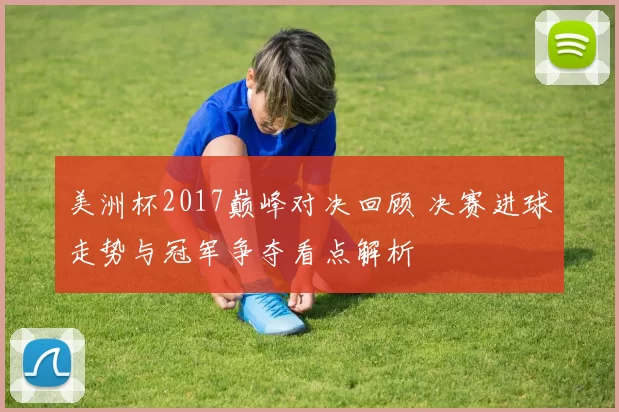 美洲杯2017巅峰对决回顾 决赛进球走势与冠军争夺看点解析