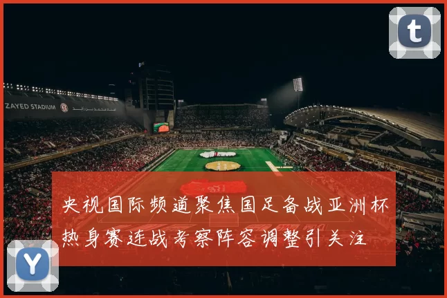 央视国际频道聚焦国足备战亚洲杯热身赛连战考察阵容调整引关注