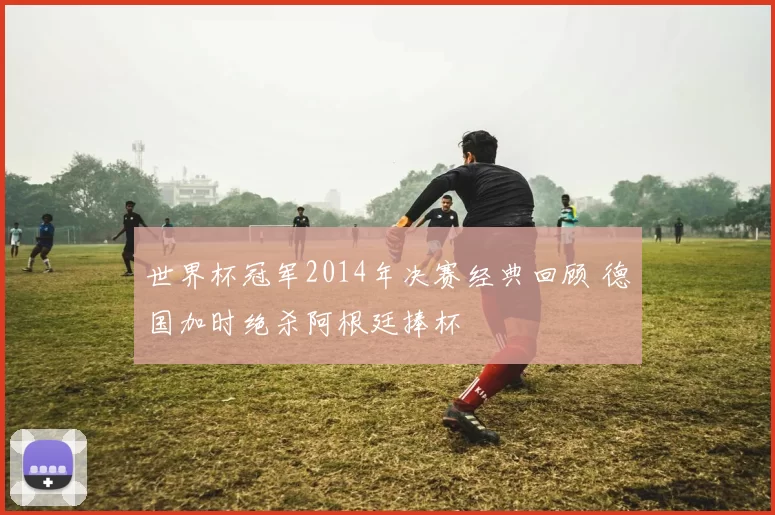 世界杯冠军2014年决赛经典回顾 德国加时绝杀阿根廷捧杯