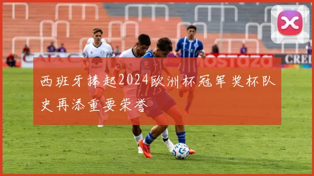 西班牙捧起2024欧洲杯冠军奖杯队史再添重要荣誉