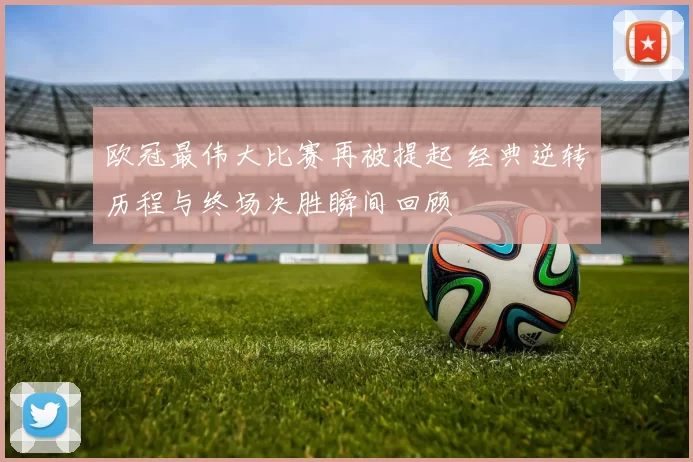 欧冠最伟大比赛再被提起 经典逆转历程与终场决胜瞬间回顾