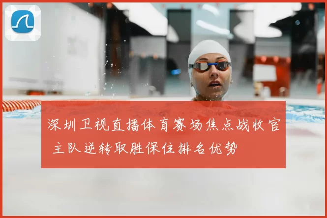 深圳卫视直播体育赛场焦点战收官 主队逆转取胜保住排名优势