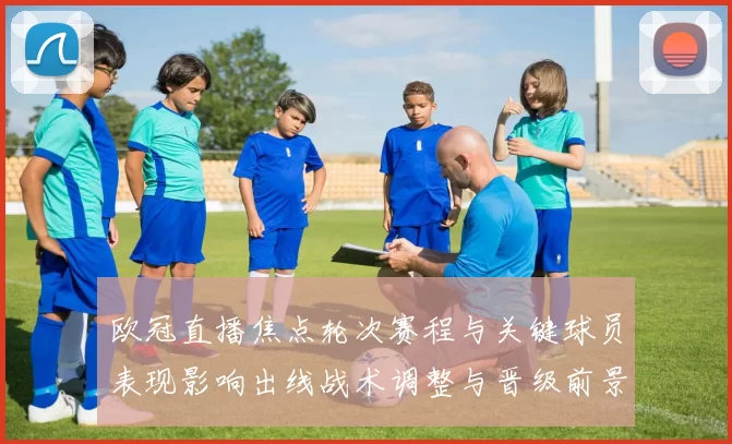 欧冠直播焦点轮次赛程与关键球员表现影响出线战术调整与晋级前景看点