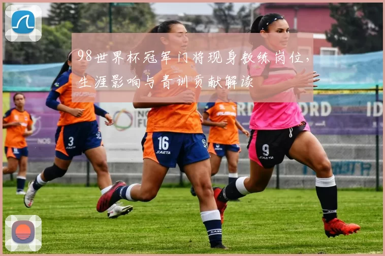 98世界杯冠军门将现身教练岗位，生涯影响与青训贡献解读
