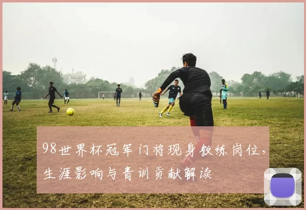 98世界杯冠军门将现身教练岗位，生涯影响与青训贡献解读
