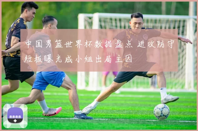 中国男篮世界杯数据盘点 进攻防守短板曝光成小组出局主因