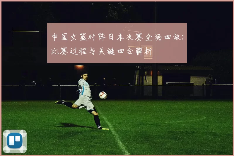 中国女篮对阵日本决赛全场回放：比赛过程与关键回合解析