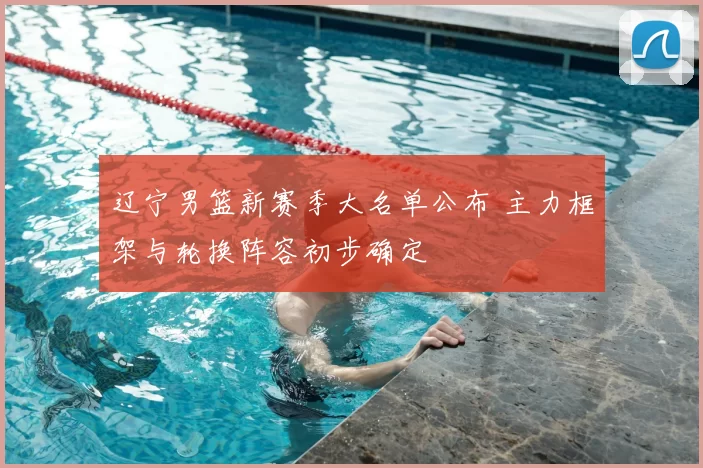 辽宁男篮新赛季大名单公布 主力框架与轮换阵容初步确定