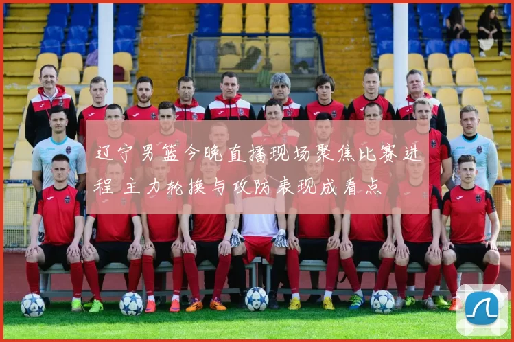 辽宁男篮今晚直播现场聚焦比赛进程 主力轮换与攻防表现成看点