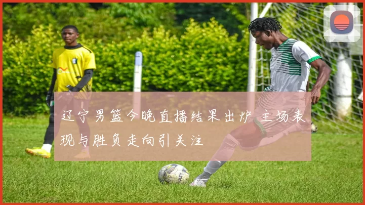 辽宁男篮今晚直播结果出炉 主场表现与胜负走向引关注