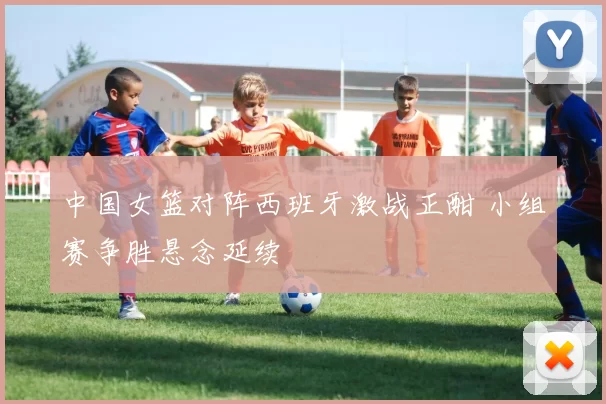 中国女篮对阵西班牙激战正酣 小组赛争胜悬念延续