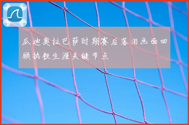 瓜迪奥拉巴萨时期赛后落泪画面回顾执教生涯关键节点