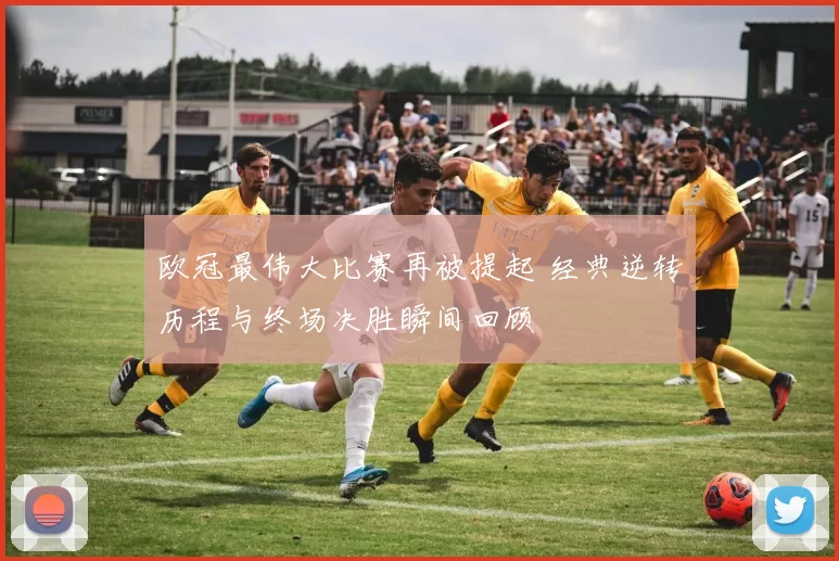欧冠最伟大比赛再被提起 经典逆转历程与终场决胜瞬间回顾