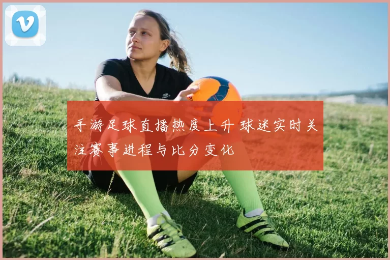 手游足球直播热度上升 球迷实时关注赛事进程与比分变化