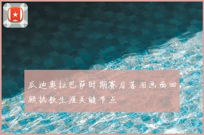 瓜迪奥拉巴萨时期赛后落泪画面回顾执教生涯关键节点