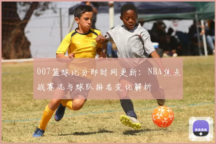 007篮球比分即时网更新:NBA焦点战赛况与球队排名变化解析