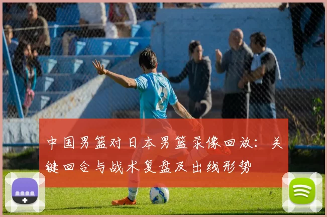 中国男篮对日本男篮录像回放:关键回合与战术复盘及出线形势
