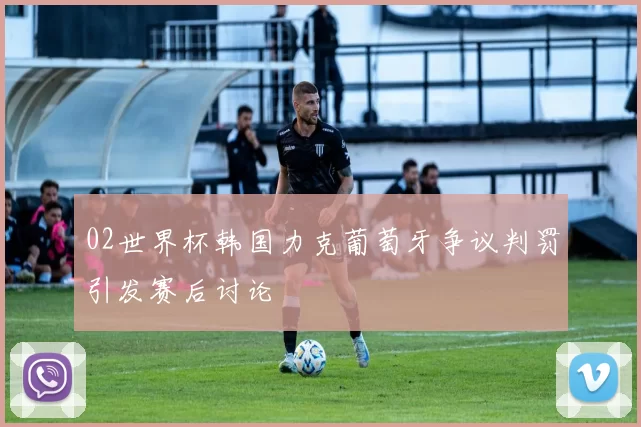 02世界杯韩国力克葡萄牙争议判罚引发赛后讨论