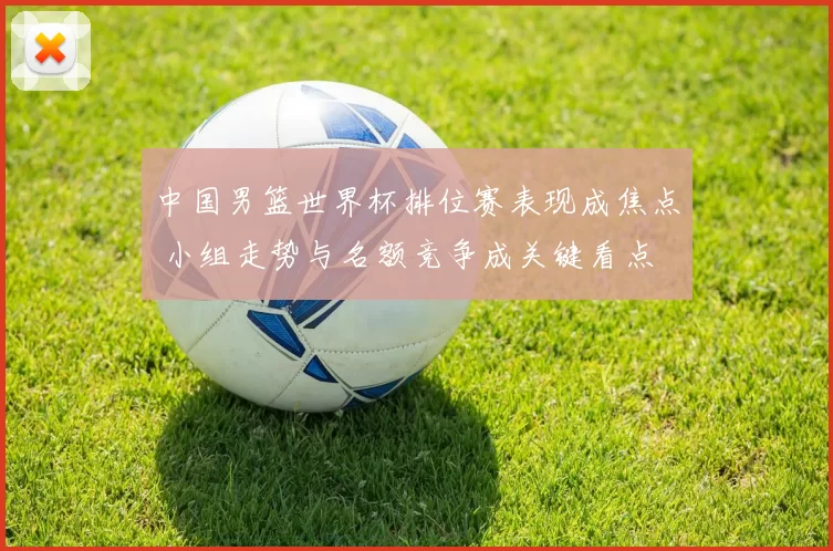 中国男篮世界杯排位赛表现成焦点 小组走势与名额竞争成关键看点