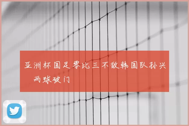 亚洲杯国足零比三不敌韩国队孙兴慜两球破门